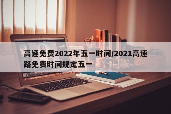 高速免费2022年五一时间/2021高速路免费时间规定五一