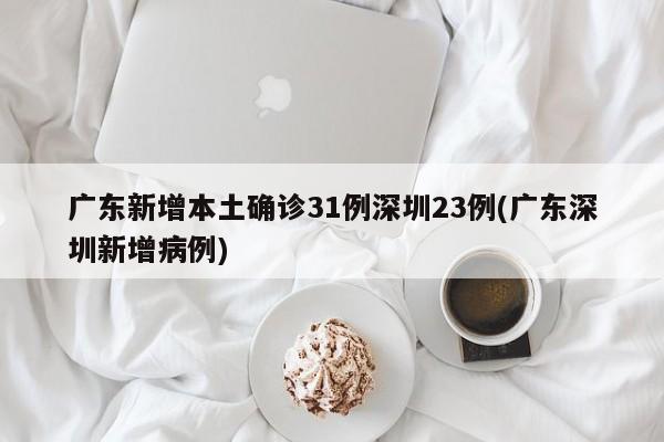 广东新增本土确诊31例深圳23例(广东深圳新增病例)