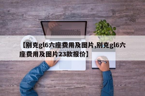 【别克gl6六座费用及图片,别克gl6六座费用及图片23款报价】