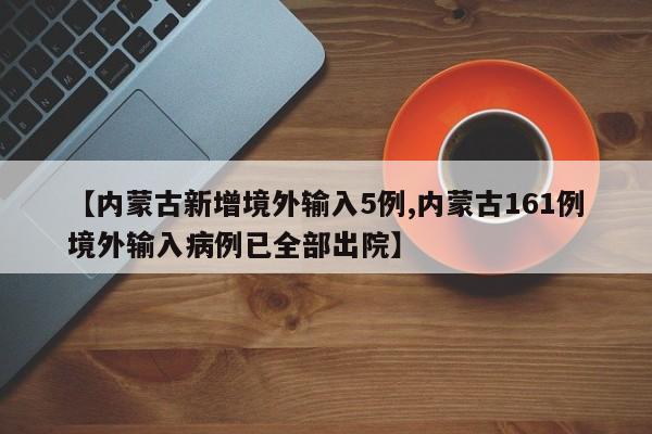 【内蒙古新增境外输入5例,内蒙古161例境外输入病例已全部出院】