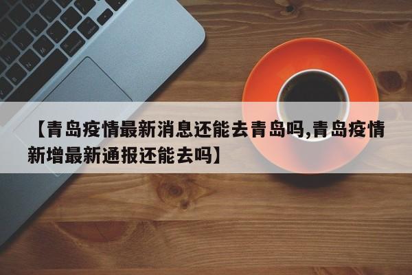 【青岛疫情最新消息还能去青岛吗,青岛疫情新增最新通报还能去吗】