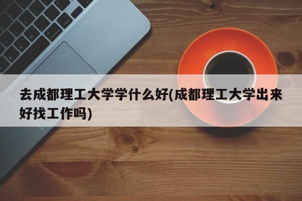 去成都理工大学学什么好(成都理工大学出来好找工作吗)