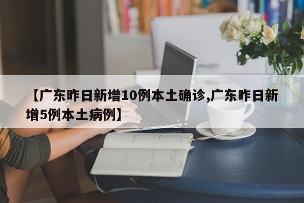 【广东昨日新增10例本土确诊,广东昨日新增5例本土病例】