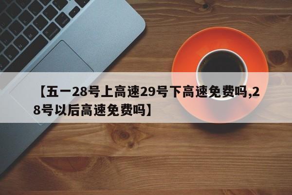 【五一28号上高速29号下高速免费吗,28号以后高速免费吗】