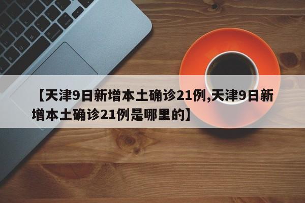 【天津9日新增本土确诊21例,天津9日新增本土确诊21例是哪里的】