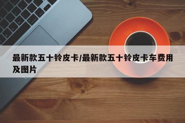 最新款五十铃皮卡/最新款五十铃皮卡车费用及图片