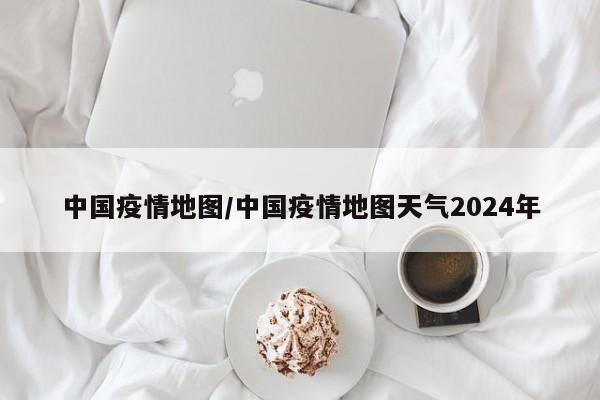 中国疫情地图/中国疫情地图天气2024年