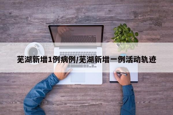 芜湖新增1例病例/芜湖新增一例活动轨迹