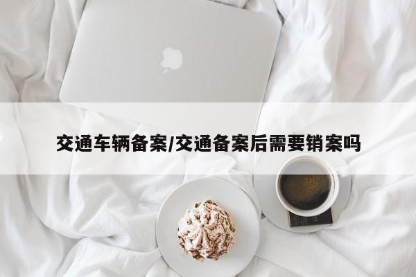 交通车辆备案/交通备案后需要销案吗