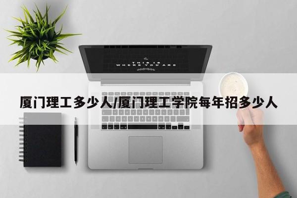 厦门理工多少人/厦门理工学院每年招多少人