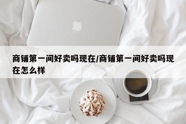 商铺第一间好卖吗现在/商铺第一间好卖吗现在怎么样