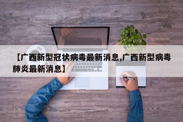 【广西新型冠状病毒最新消息,广西新型病毒肺炎最新消息】