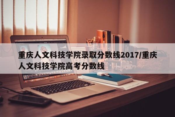重庆人文科技学院录取分数线2017/重庆人文科技学院高考分数线