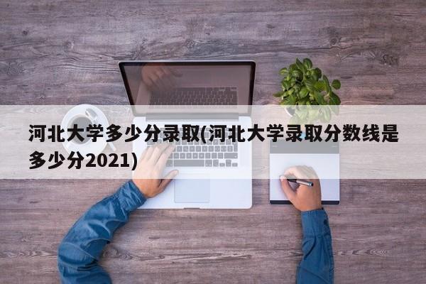 河北大学多少分录取(河北大学录取分数线是多少分2021)