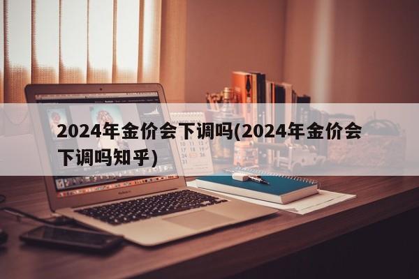 2024年金价会下调吗(2024年金价会下调吗知乎)