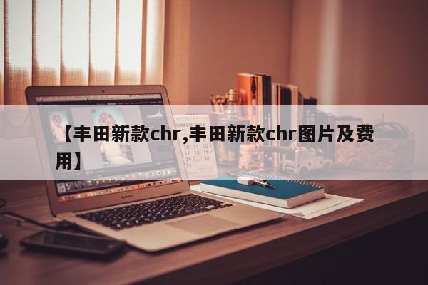 【丰田新款chr,丰田新款chr图片及费用】