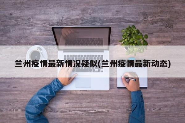 兰州疫情最新情况疑似(兰州疫情最新动态)