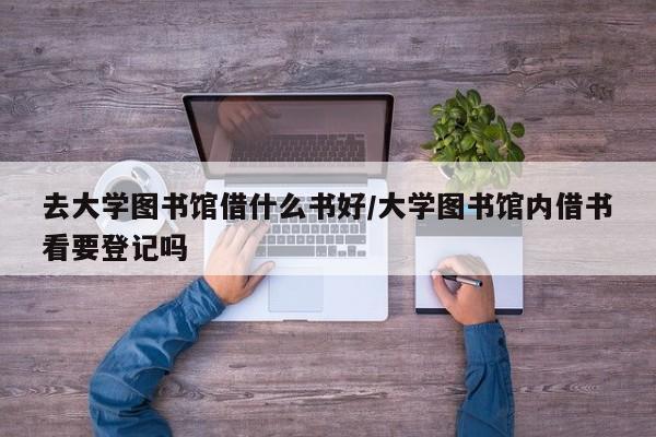 去大学图书馆借什么书好/大学图书馆内借书看要登记吗