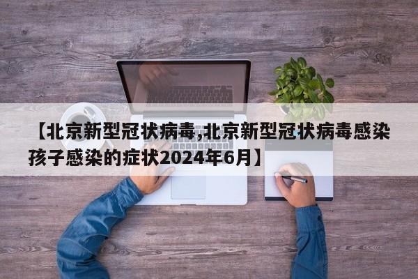 【北京新型冠状病毒,北京新型冠状病毒感染孩子感染的症状2024年6月】