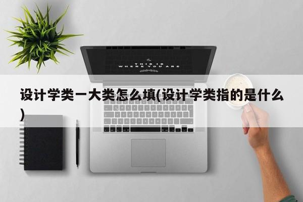 设计学类一大类怎么填(设计学类指的是什么)