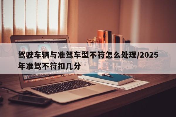 驾驶车辆与准驾车型不符怎么处理/2025年准驾不符扣几分