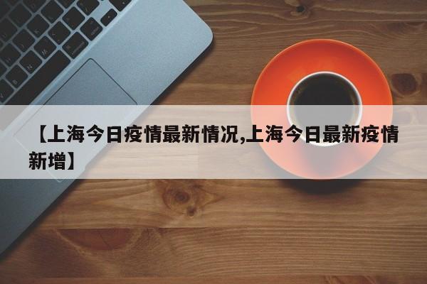 【上海今日疫情最新情况,上海今日最新疫情新增】