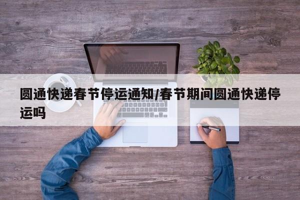 圆通快递春节停运通知/春节期间圆通快递停运吗
