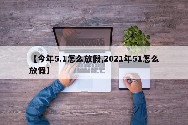 【今年5.1怎么放假,2021年51怎么放假】