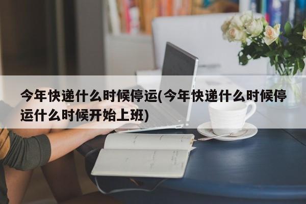 今年快递什么时候停运(今年快递什么时候停运什么时候开始上班)