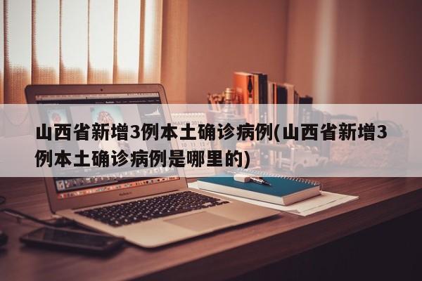 山西省新增3例本土确诊病例(山西省新增3例本土确诊病例是哪里的)