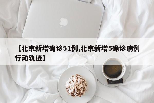 【北京新增确诊51例,北京新增5确诊病例行动轨迹】