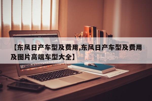 【东风日产车型及费用,东风日产车型及费用及图片高端车型大全】