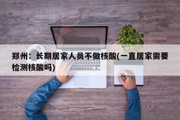 郑州：长期居家人员不做核酸(一直居家需要检测核酸吗)
