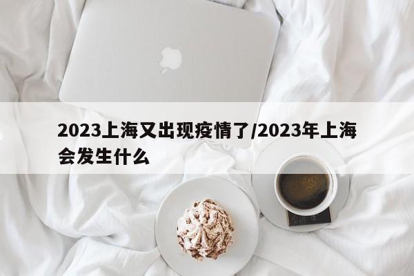 2023上海又出现疫情了/2023年上海会发生什么