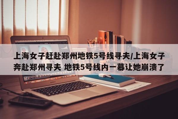 上海女子赶赴郑州地铁5号线寻夫/上海女子奔赴郑州寻夫 地铁5号线内一幕让她崩溃了