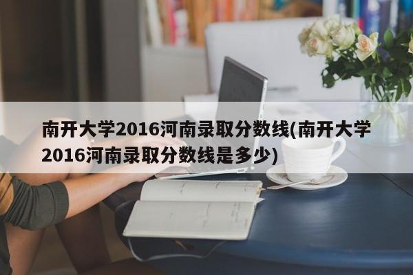 南开大学2016河南录取分数线(南开大学2016河南录取分数线是多少)