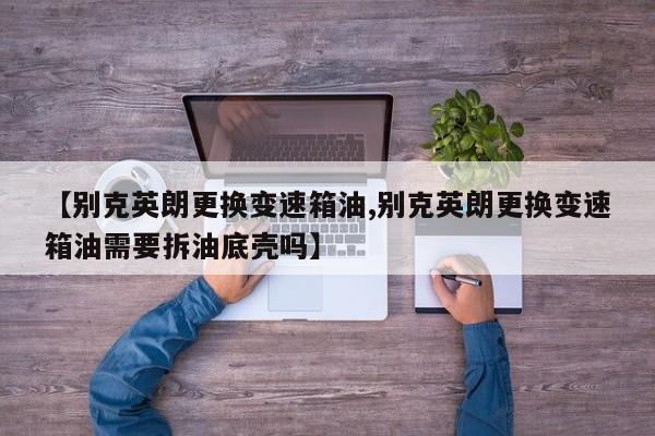 【别克英朗更换变速箱油,别克英朗更换变速箱油需要拆油底壳吗】
