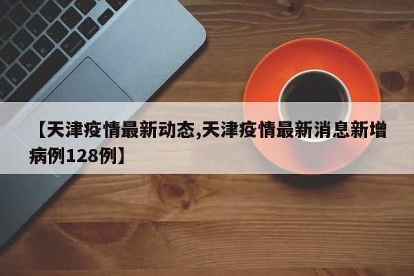 【天津疫情最新动态,天津疫情最新消息新增病例128例】