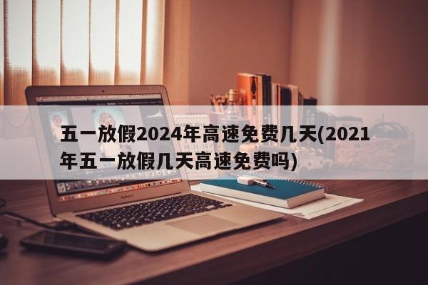 五一放假2024年高速免费几天(2021年五一放假几天高速免费吗)