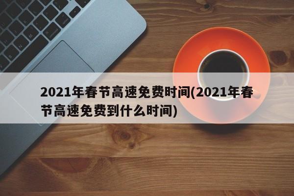 2021年春节高速免费时间(2021年春节高速免费到什么时间)