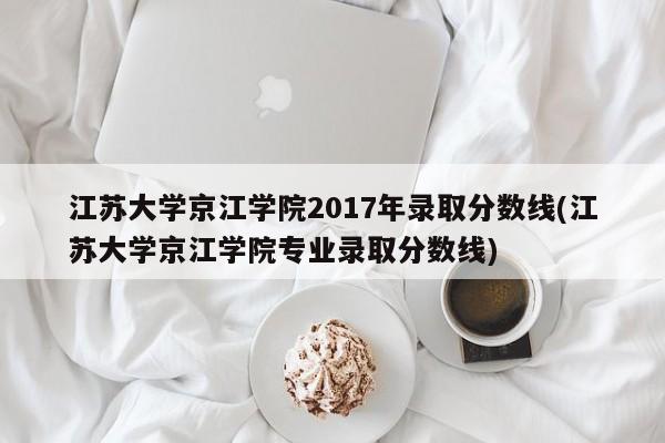 江苏大学京江学院2017年录取分数线(江苏大学京江学院专业录取分数线)