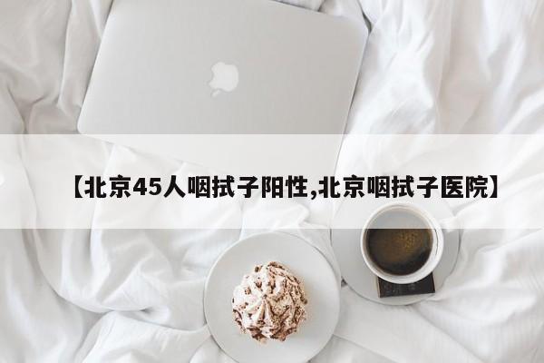 【北京45人咽拭子阳性,北京咽拭子医院】