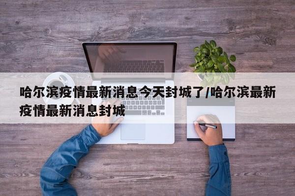 哈尔滨疫情最新消息今天封城了/哈尔滨最新疫情最新消息封城