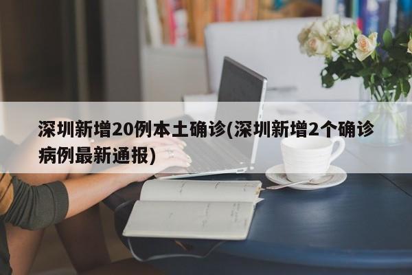 深圳新增20例本土确诊(深圳新增2个确诊病例最新通报)