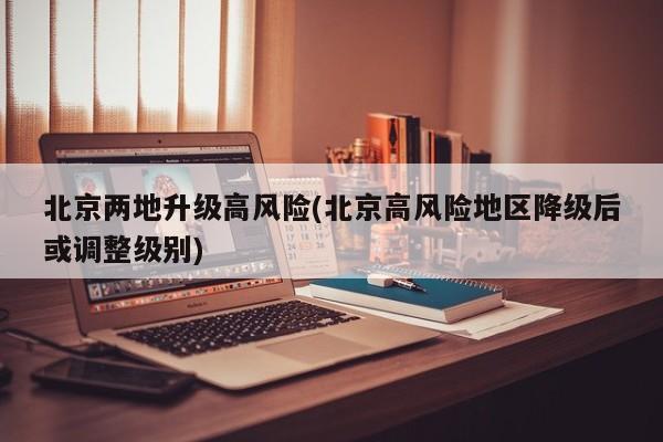 北京两地升级高风险(北京高风险地区降级后或调整级别)