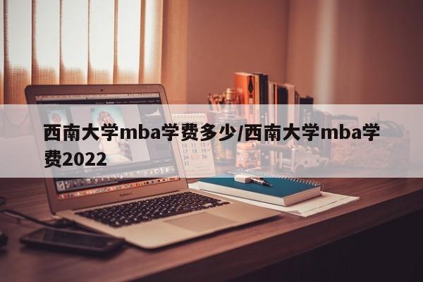西南大学mba学费多少/西南大学mba学费2022