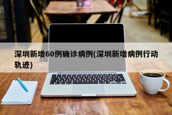 深圳新增60例确诊病例(深圳新增病例行动轨迹)