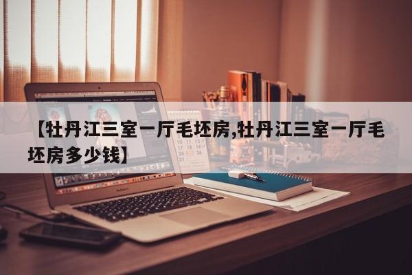 【牡丹江三室一厅毛坯房,牡丹江三室一厅毛坯房多少钱】