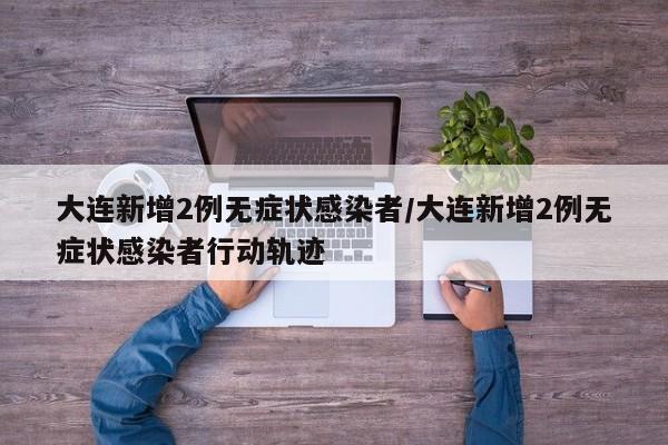 大连新增2例无症状感染者/大连新增2例无症状感染者行动轨迹