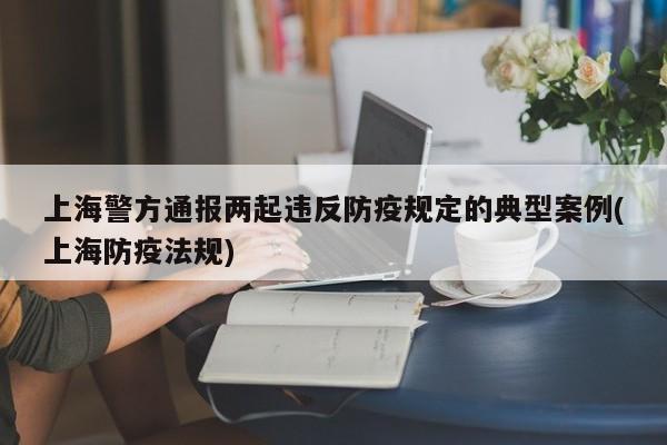 上海警方通报两起违反防疫规定的典型案例(上海防疫法规)